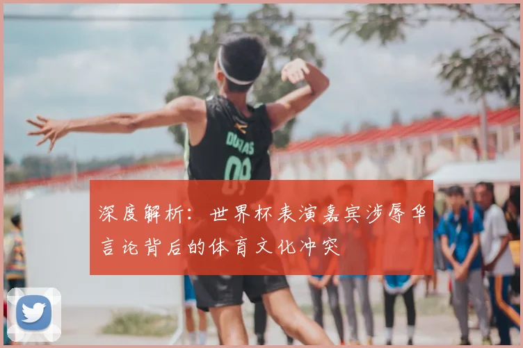 深度解析：世界杯表演嘉宾涉辱华言论背后的体育文化冲突