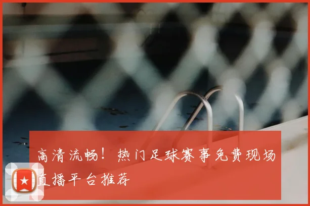 高清流畅！热门足球赛事免费现场直播平台推荐