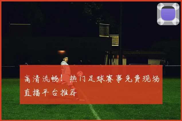 高清流畅！热门足球赛事免费现场直播平台推荐