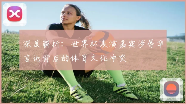 深度解析：世界杯表演嘉宾涉辱华言论背后的体育文化冲突
