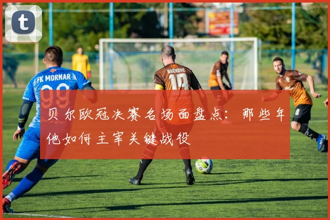 贝尔欧冠决赛名场面盘点：那些年他如何主宰关键战役