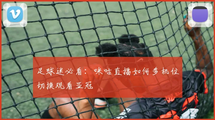 足球迷必看：咪咕直播如何多机位切换观看亚冠