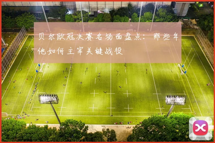 贝尔欧冠决赛名场面盘点：那些年他如何主宰关键战役